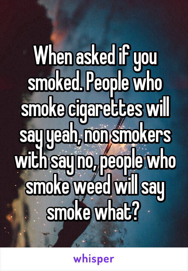 When asked if you smoked. People who smoke cigarettes will say yeah, non smokers with say no, people who smoke weed will say smoke what? 