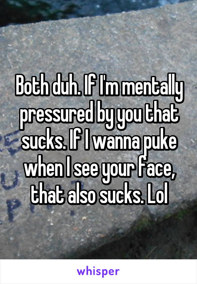 Both duh. If I'm mentally pressured by you that sucks. If I wanna puke when I see your face, that also sucks. Lol