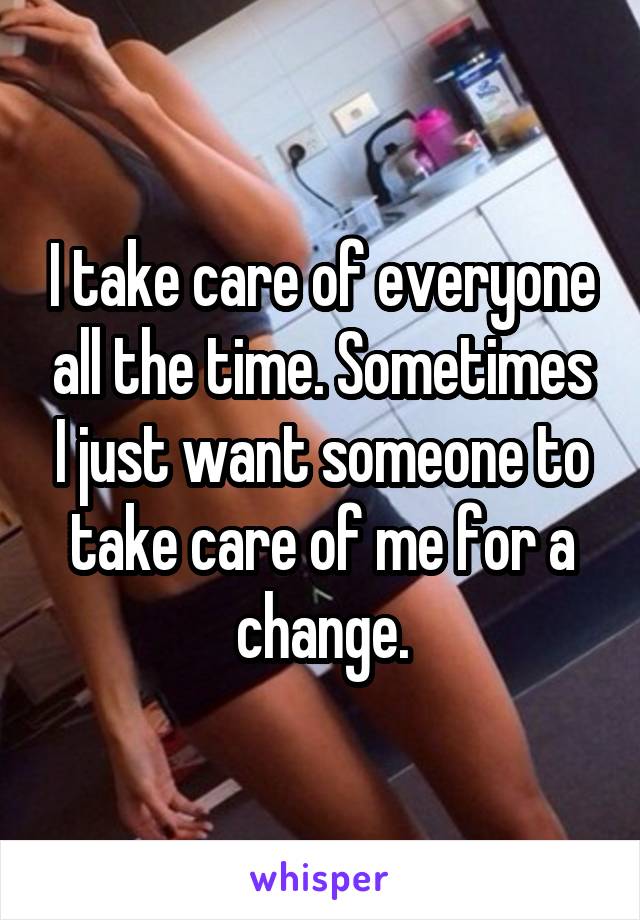 I take care of everyone all the time. Sometimes I just want someone to take care of me for a change.