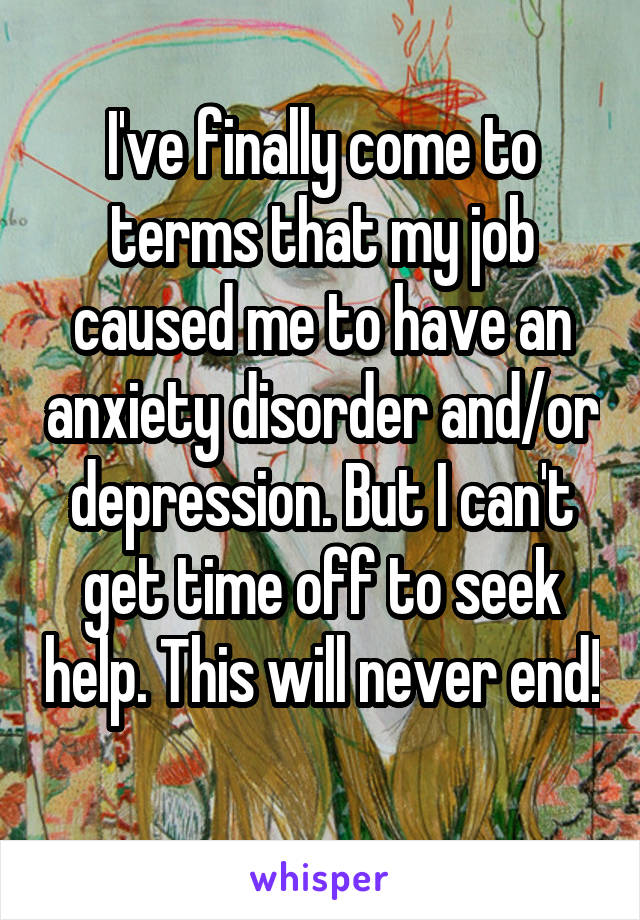 I've finally come to terms that my job caused me to have an anxiety disorder and/or depression. But I can't get time off to seek help. This will never end! 