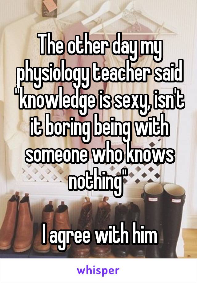 The other day my physiology teacher said "knowledge is sexy, isn't it boring being with someone who knows nothing" 

I agree with him
