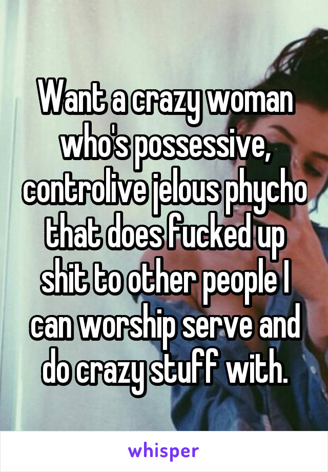 Want a crazy woman who's possessive, controlive jelous phycho that does fucked up shit to other people I can worship serve and do crazy stuff with.