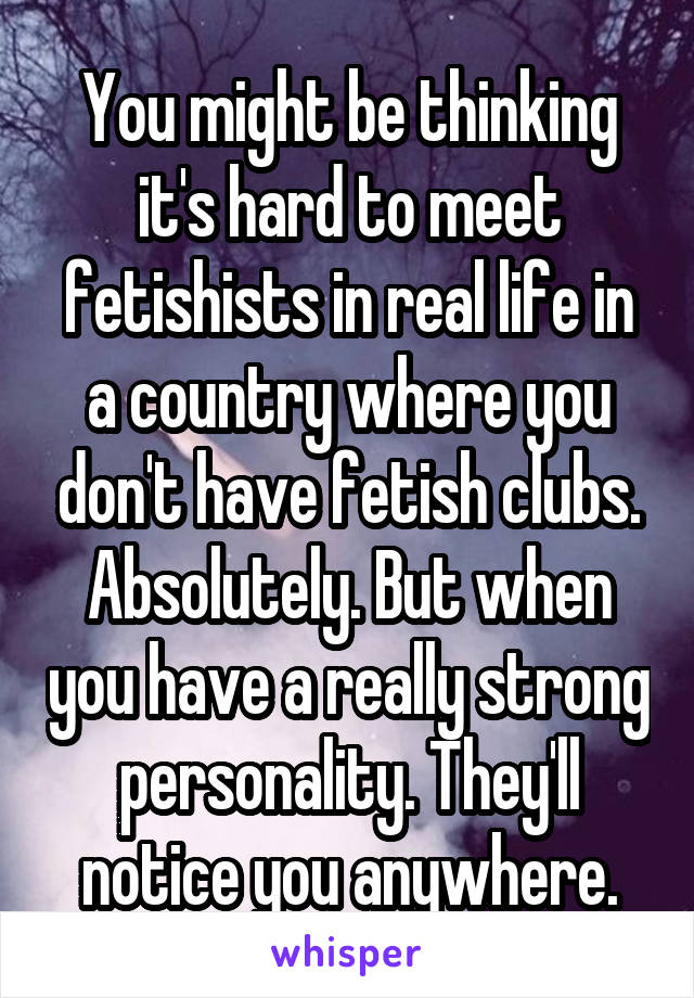 You might be thinking it's hard to meet fetishists in real life in a country where you don't have fetish clubs. Absolutely. But when you have a really strong personality. They'll notice you anywhere.