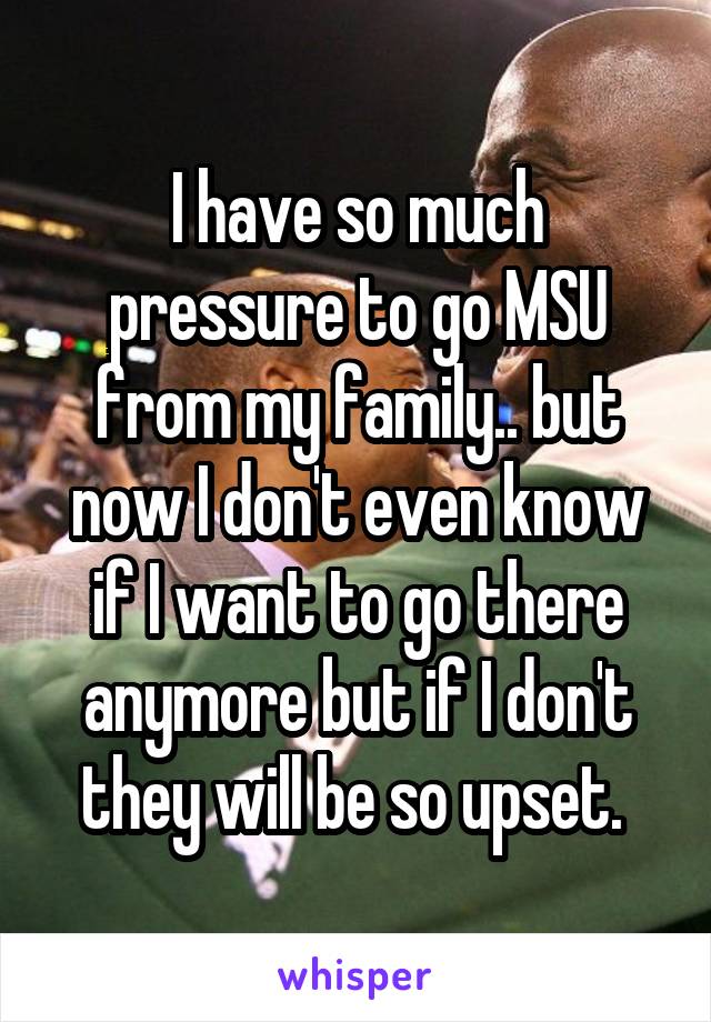 I have so much pressure to go MSU from my family.. but now I don't even know if I want to go there anymore but if I don't they will be so upset. 