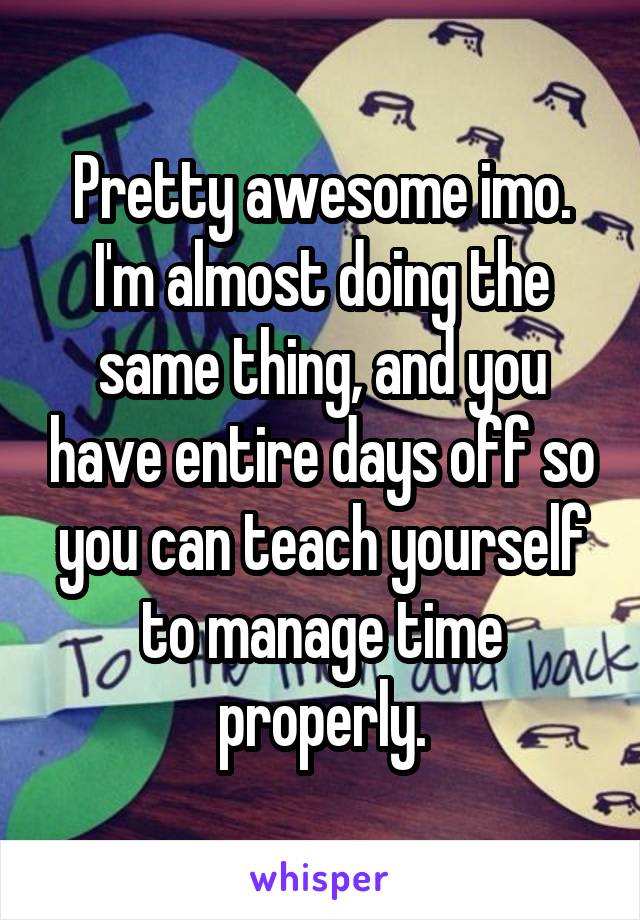 Pretty awesome imo. I'm almost doing the same thing, and you have entire days off so you can teach yourself to manage time properly.
