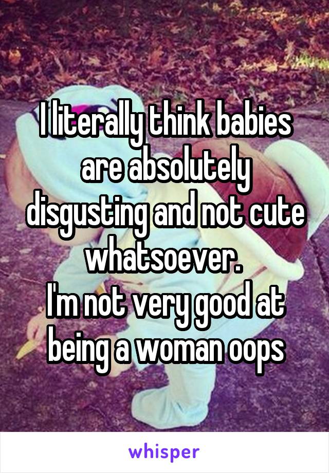 I literally think babies are absolutely disgusting and not cute whatsoever. 
I'm not very good at being a woman oops