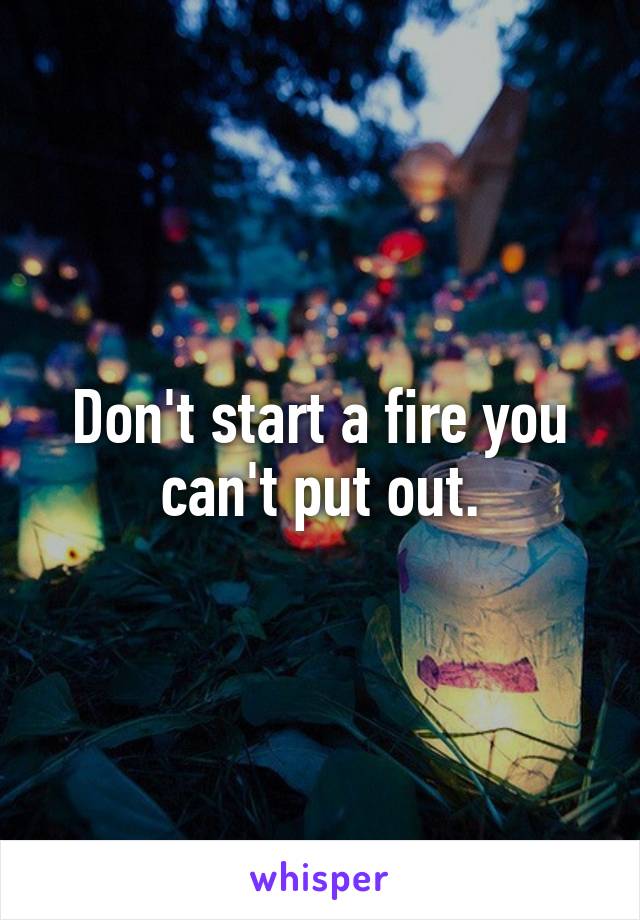 Don't start a fire you can't put out.