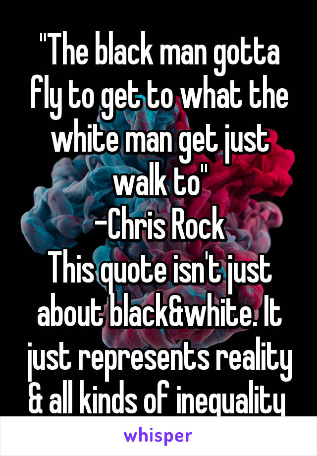 "The black man gotta fly to get to what the white man get just walk to"
-Chris Rock
This quote isn't just about black&white. It just represents reality & all kinds of inequality 