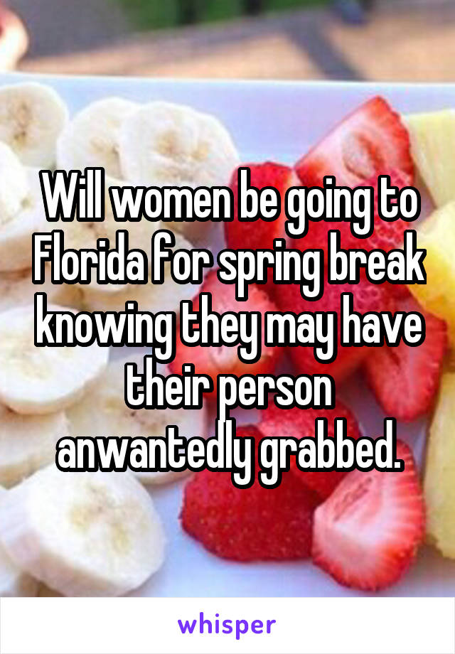 Will women be going to Florida for spring break knowing they may have their person anwantedly grabbed.