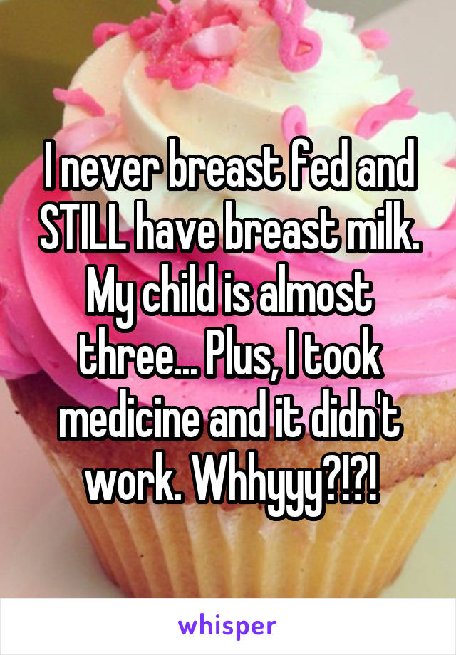 I never breast fed and STILL have breast milk. My child is almost three... Plus, I took medicine and it didn't work. Whhyyy?!?!