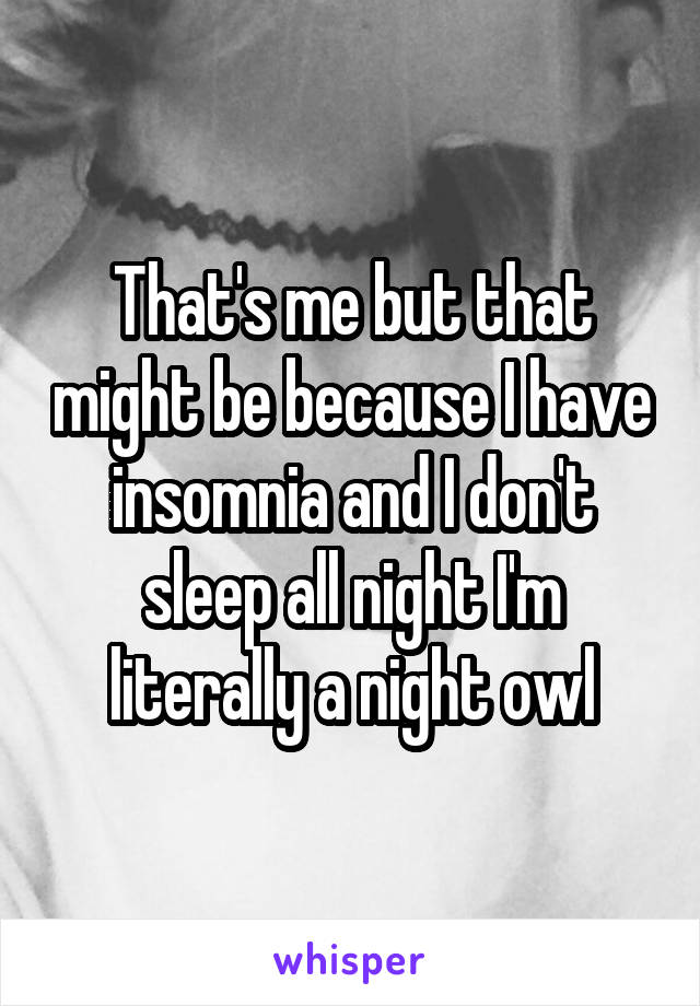 That's me but that might be because I have insomnia and I don't sleep all night I'm literally a night owl