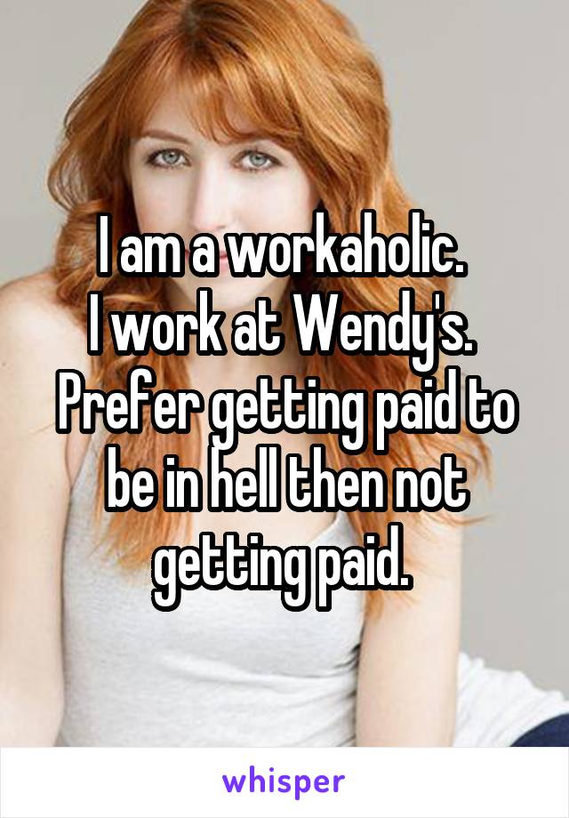I am a workaholic. 
I work at Wendy's. 
Prefer getting paid to be in hell then not getting paid. 