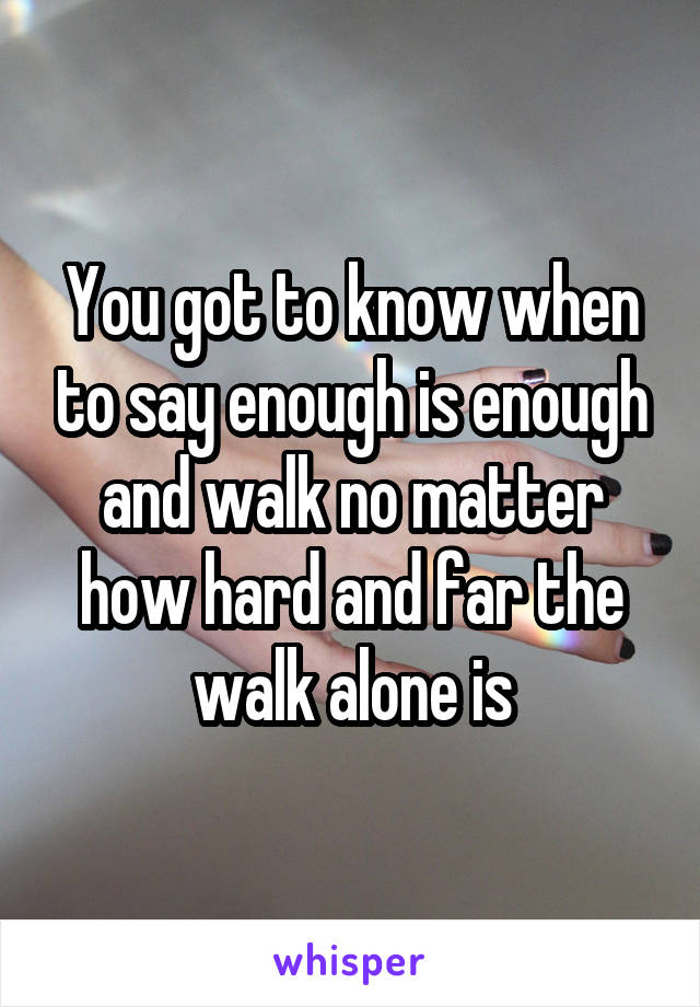 You got to know when to say enough is enough and walk no matter how hard and far the walk alone is