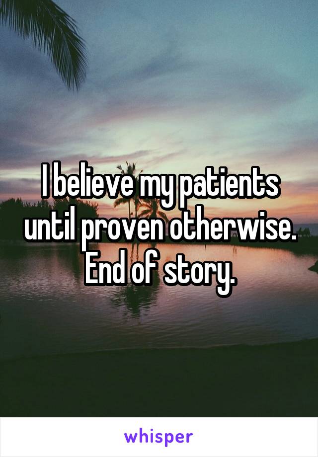 I believe my patients until proven otherwise. End of story.