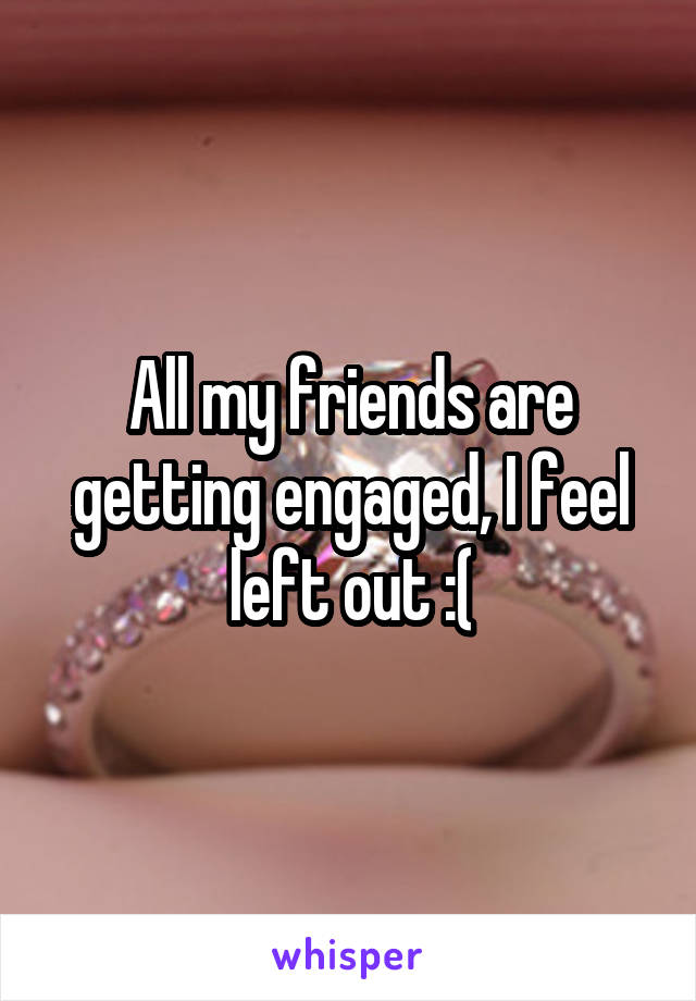 All my friends are getting engaged, I feel left out :(