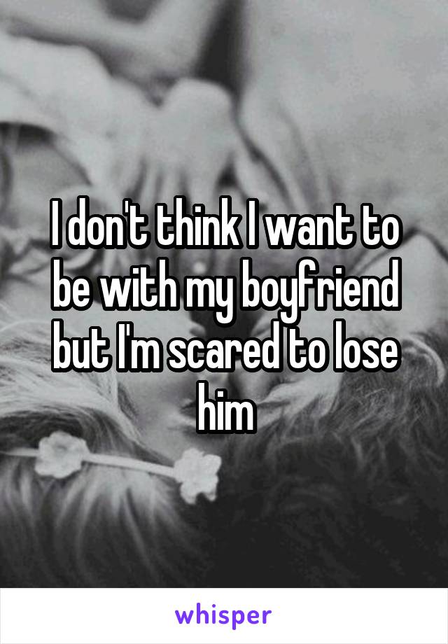 I don't think I want to be with my boyfriend but I'm scared to lose him
