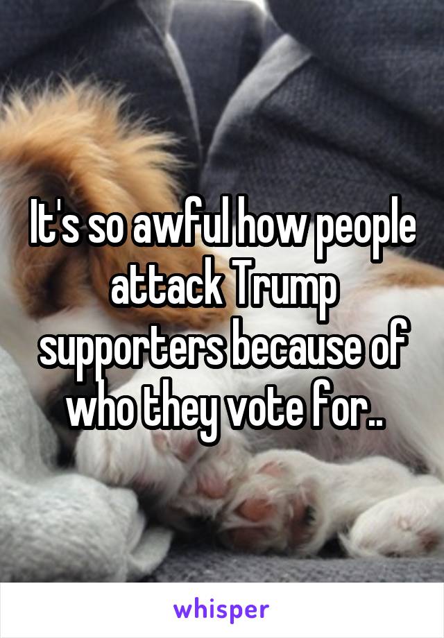 It's so awful how people attack Trump supporters because of who they vote for..