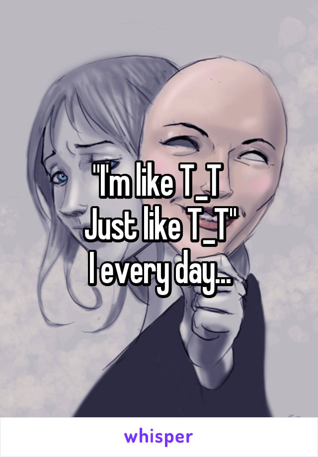 "I'm like T_T 
Just like T_T"
I every day...