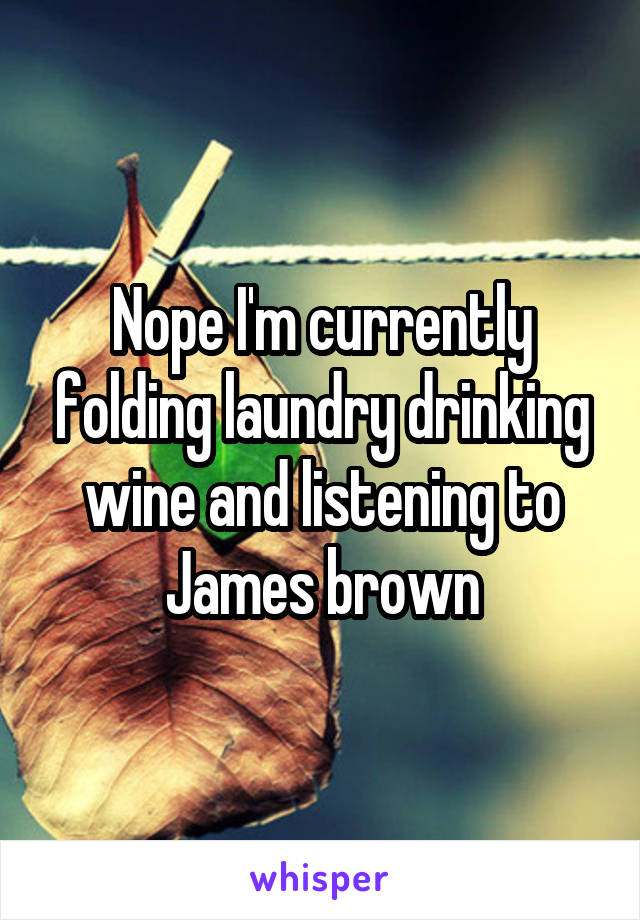 Nope I'm currently folding laundry drinking wine and listening to James brown
