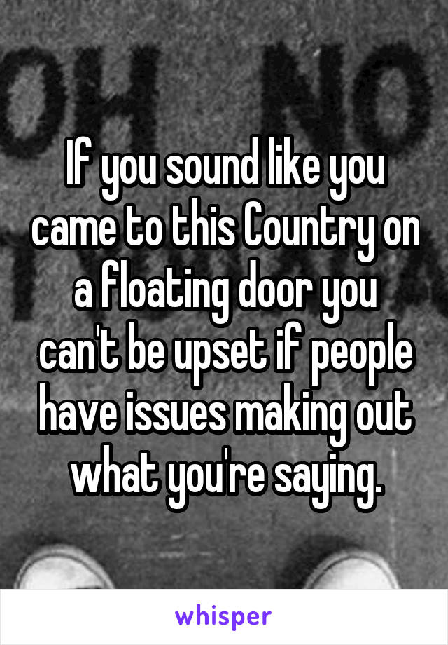 If you sound like you came to this Country on a floating door you can't be upset if people have issues making out what you're saying.