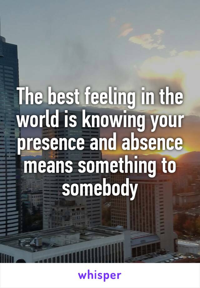 The best feeling in the world is knowing your presence and absence means something to somebody