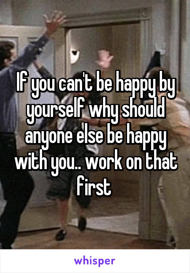 If you can't be happy by yourself why should anyone else be happy with you.. work on that first 