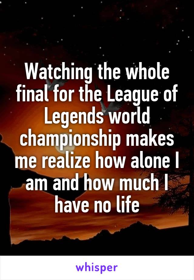 Watching the whole final for the League of Legends world championship makes me realize how alone I am and how much I have no life