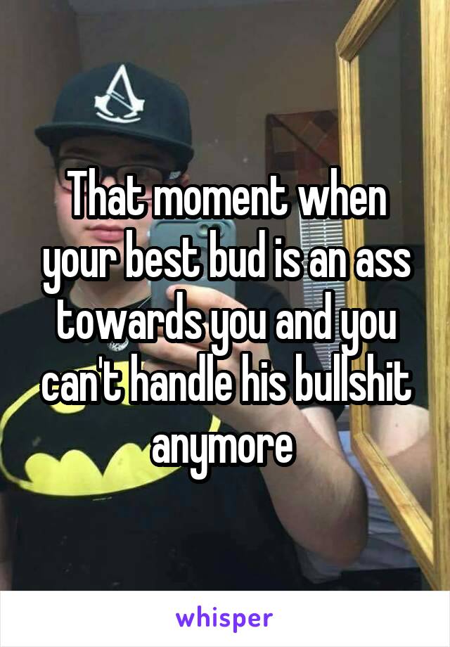 That moment when your best bud is an ass towards you and you can't handle his bullshit anymore 