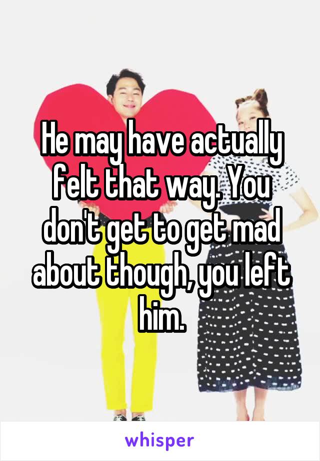 He may have actually felt that way. You don't get to get mad about though, you left him.