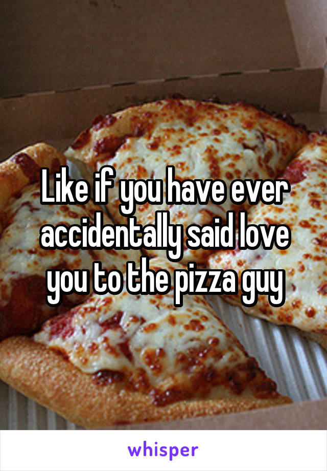 Like if you have ever accidentally said love you to the pizza guy