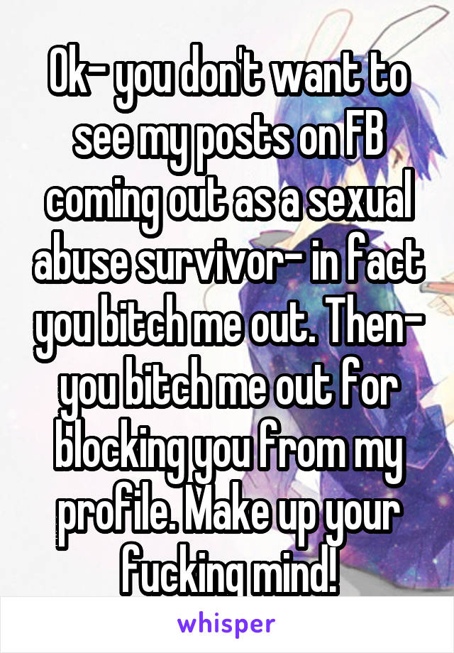 Ok- you don't want to see my posts on FB coming out as a sexual abuse survivor- in fact you bitch me out. Then- you bitch me out for blocking you from my profile. Make up your fucking mind!