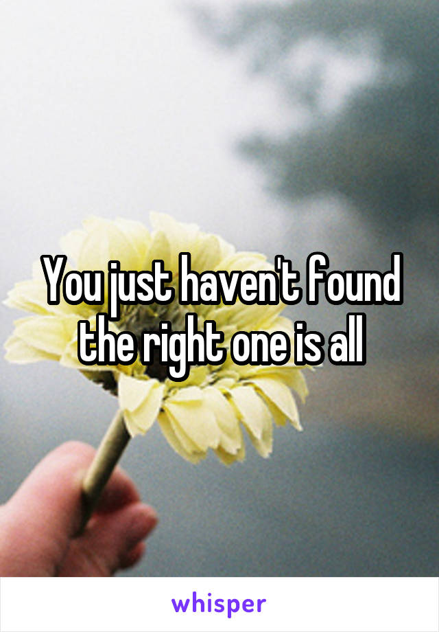 You just haven't found the right one is all