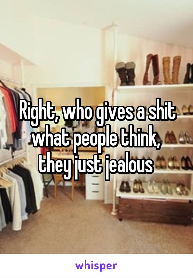 Right, who gives a shit what people think,  they just jealous 