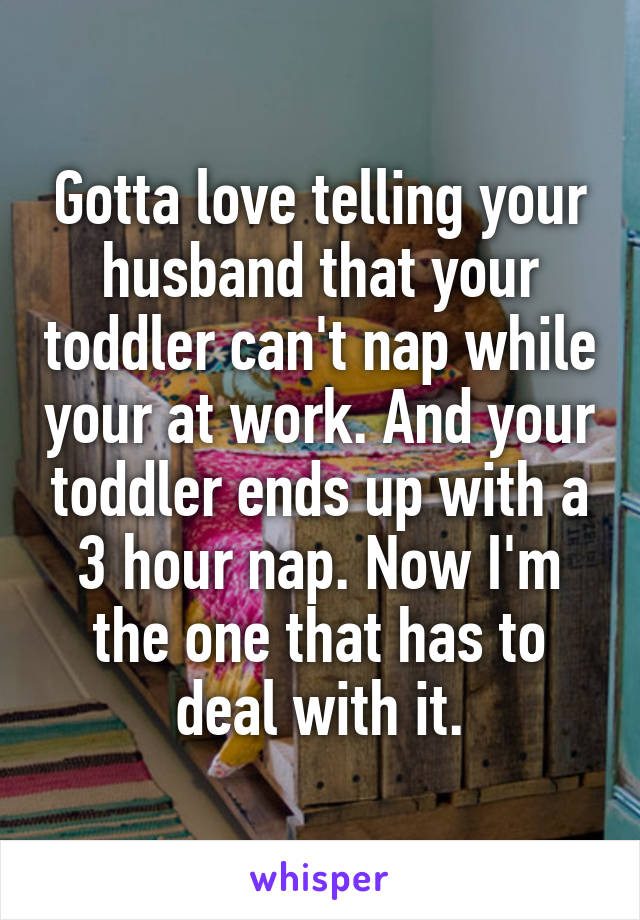 Gotta love telling your husband that your toddler can't nap while your at work. And your toddler ends up with a 3 hour nap. Now I'm the one that has to deal with it.