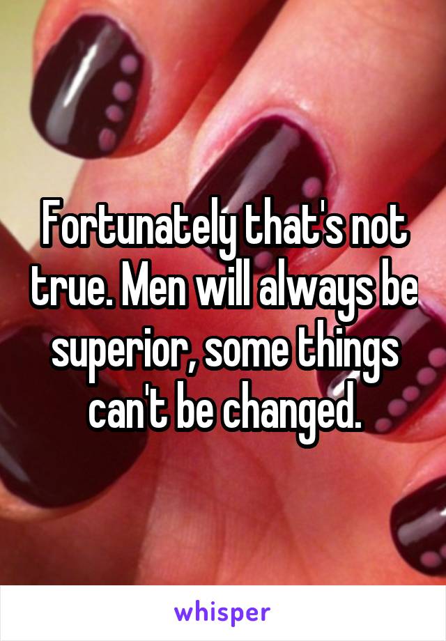 Fortunately that's not true. Men will always be superior, some things can't be changed.