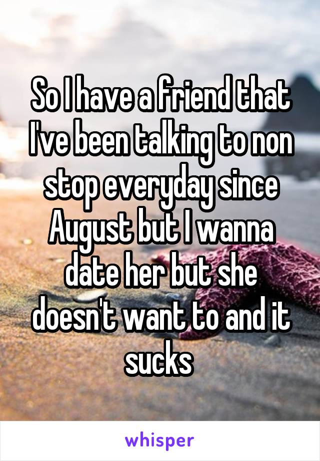 So I have a friend that I've been talking to non stop everyday since August but I wanna date her but she doesn't want to and it sucks 