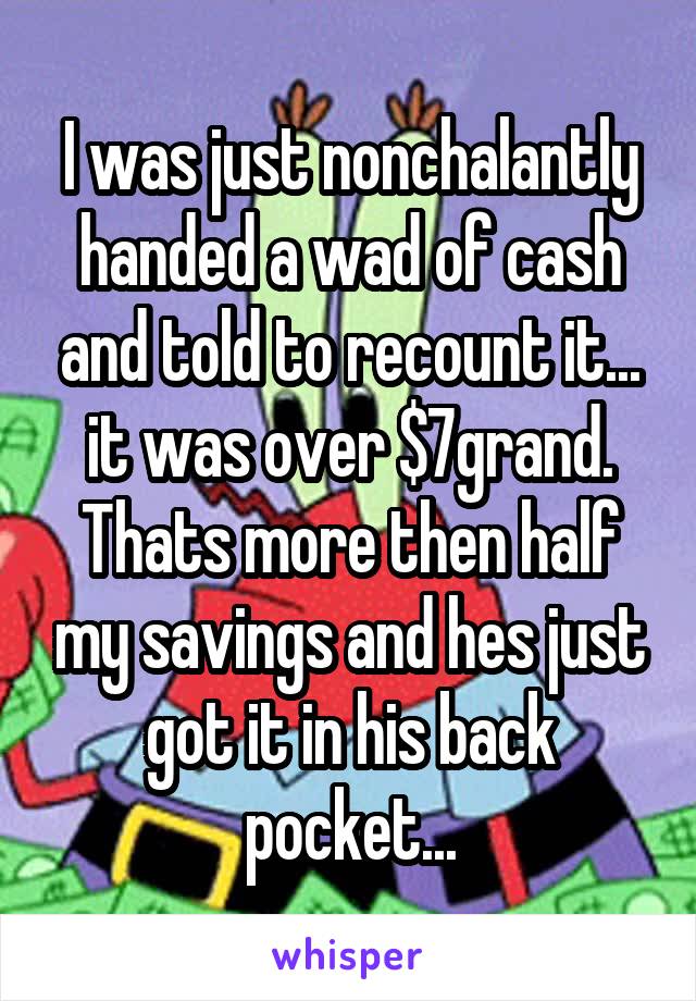 I was just nonchalantly handed a wad of cash and told to recount it... it was over $7grand. Thats more then half my savings and hes just got it in his back pocket...