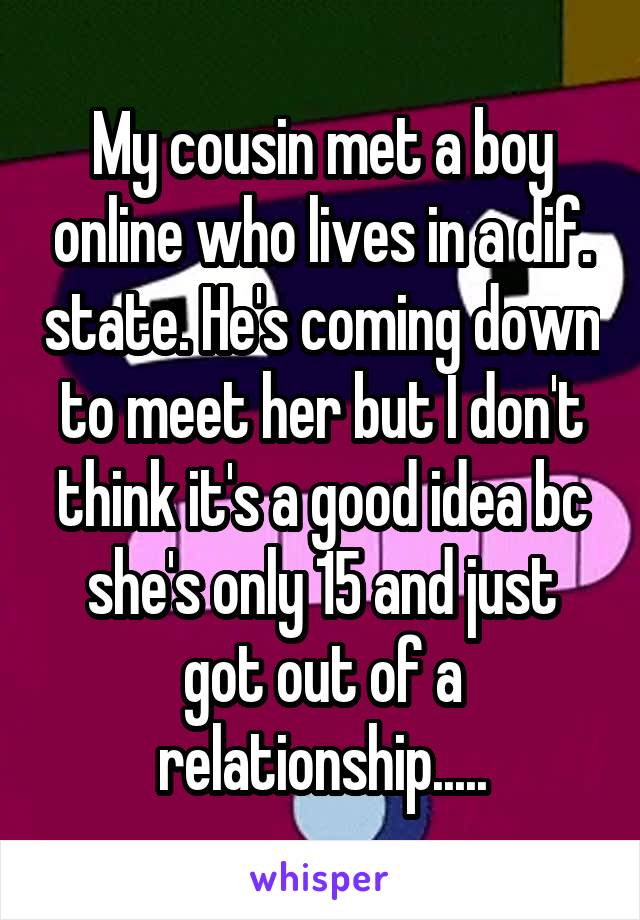 My cousin met a boy online who lives in a dif. state. He's coming down to meet her but I don't think it's a good idea bc she's only 15 and just got out of a relationship.....