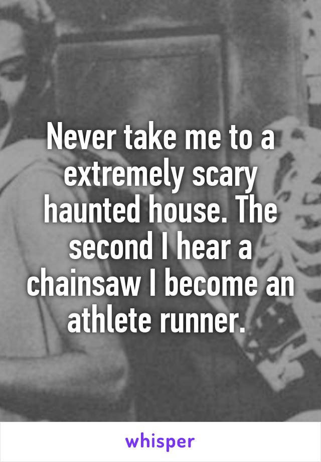 Never take me to a extremely scary haunted house. The second I hear a chainsaw I become an athlete runner. 