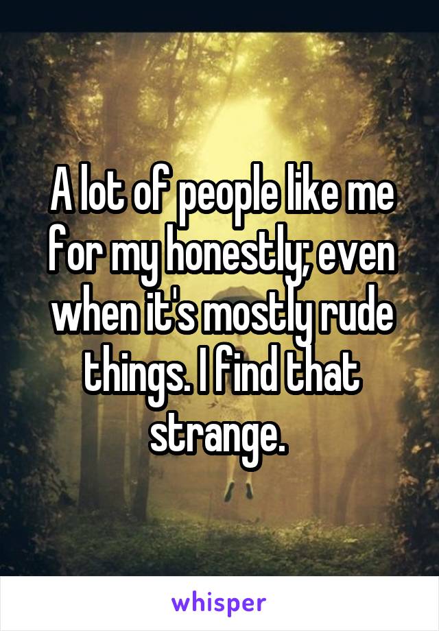 A lot of people like me for my honestly; even when it's mostly rude things. I find that strange. 