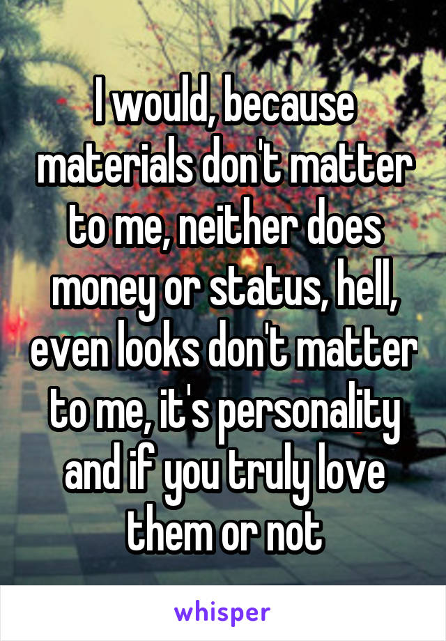 I would, because materials don't matter to me, neither does money or status, hell, even looks don't matter to me, it's personality and if you truly love them or not