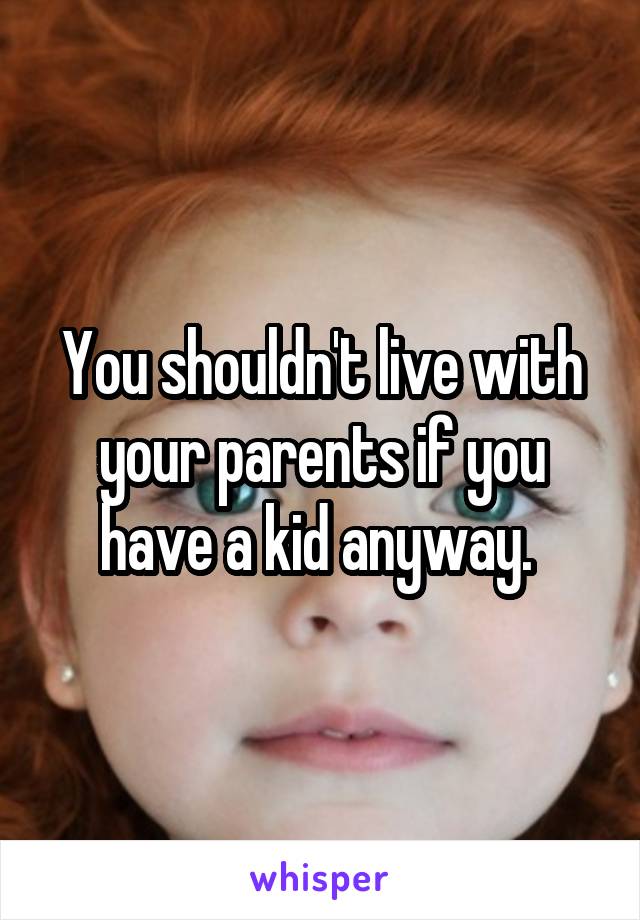 You shouldn't live with your parents if you have a kid anyway. 