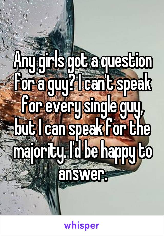 Any girls got a question for a guy? I can't speak for every single guy, but I can speak for the majority. I'd be happy to answer.