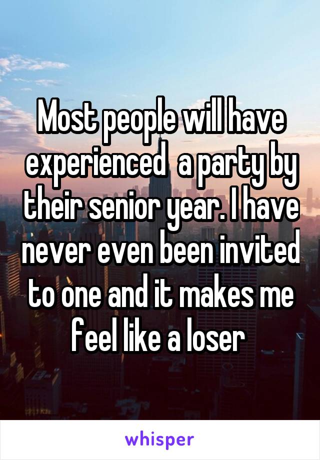 Most people will have experienced  a party by their senior year. I have never even been invited to one and it makes me feel like a loser 