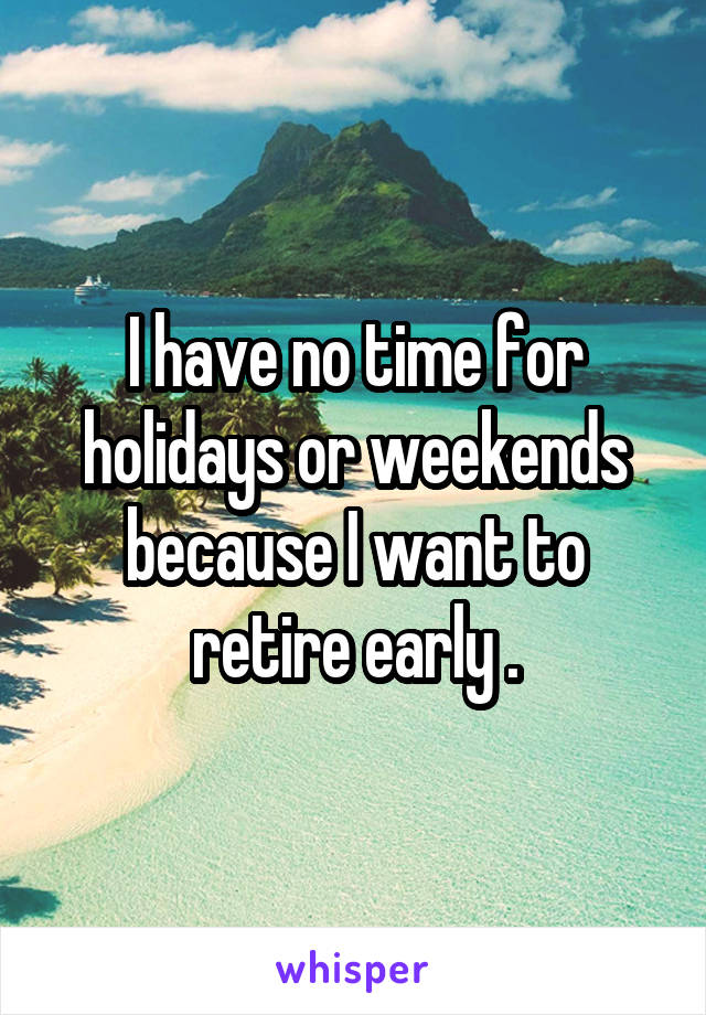 I have no time for holidays or weekends because I want to retire early .
