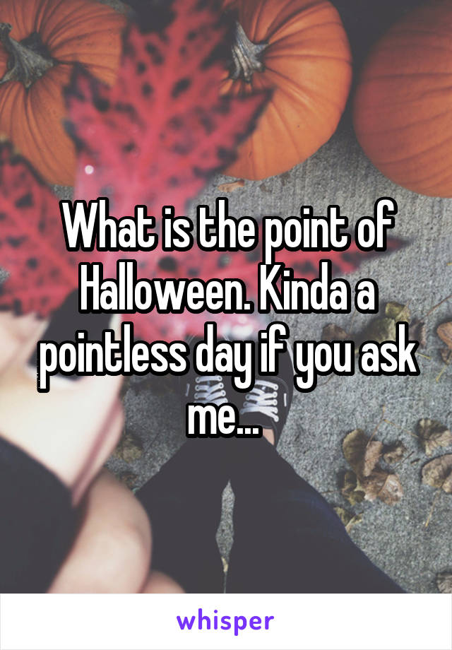 What is the point of Halloween. Kinda a pointless day if you ask me... 