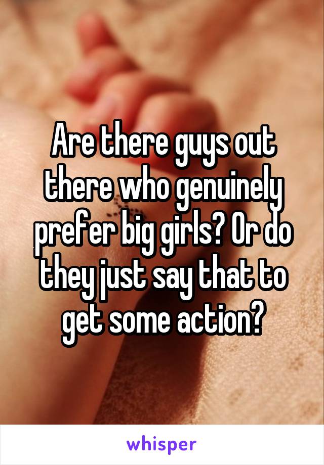 Are there guys out there who genuinely prefer big girls? Or do they just say that to get some action?