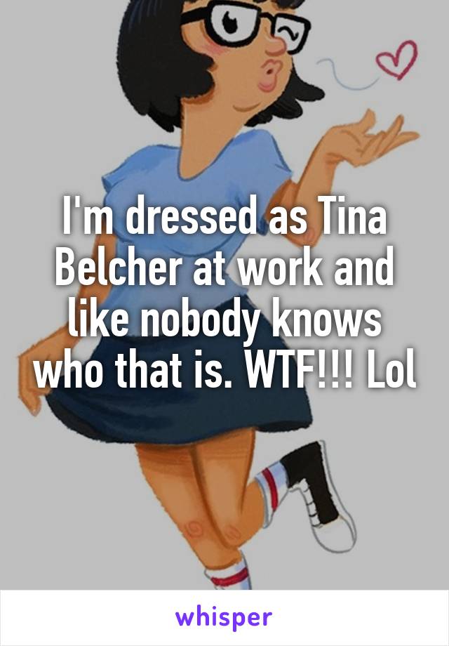 I'm dressed as Tina Belcher at work and like nobody knows who that is. WTF!!! Lol 