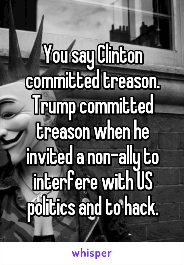 You say Clinton committed treason. Trump committed treason when he invited a non-ally to interfere with US politics and to hack.