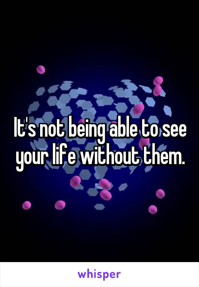 It's not being able to see your life without them.